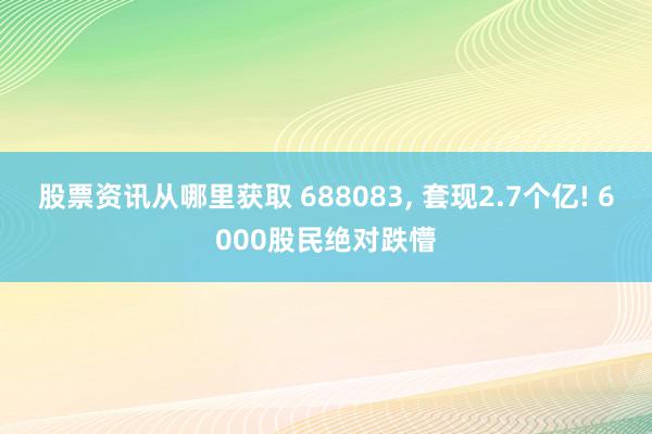 股票资讯从哪里获取 688083, 套现2.7个亿! 6000股民绝对跌懵