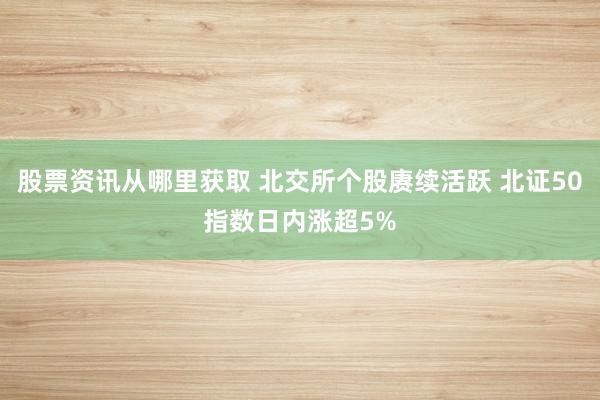 股票资讯从哪里获取 北交所个股赓续活跃 北证50指数日内涨超5%