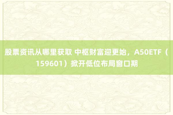 股票资讯从哪里获取 中枢财富迎更始，A50ETF（159601）掀开低位布局窗口期