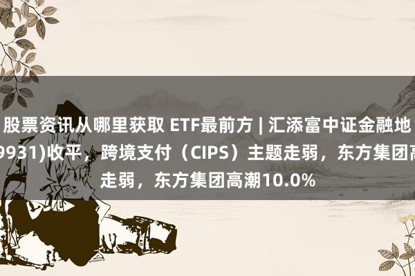 股票资讯从哪里获取 ETF最前方 | 汇添富中证金融地产ETF(159931)收平，跨境支付（CIPS）主题走弱，东方集团高潮10.0%