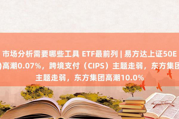 市场分析需要哪些工具 ETF最前列 | 易方达上证50ETF(510100)高潮0.07%，跨境支付（CIPS）主题走弱，东方集团高潮10.0%