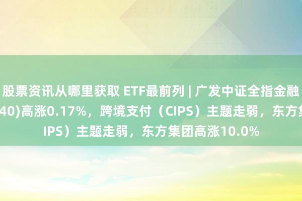 股票资讯从哪里获取 ETF最前列 | 广发中证全指金融地产ETF(159940)高涨0.17%，跨境支付（CIPS）主题走弱，东方集团高涨10.0%