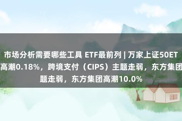 市场分析需要哪些工具 ETF最前列 | 万家上证50ETF(510680)高潮0.18%，跨境支付（CIPS）主题走弱，东方集团高潮10.0%