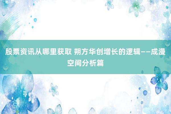 股票资讯从哪里获取 朔方华创增长的逻辑——成漫空间分析篇