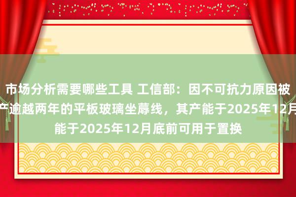 市场分析需要哪些工具 工信部：因不可抗力原因被方位政府条目停产逾越两年的平板玻璃坐蓐线，其产能于2025年12月底前可用于置换