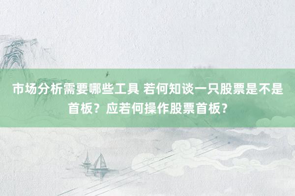 市场分析需要哪些工具 若何知谈一只股票是不是首板？应若何操作股票首板？