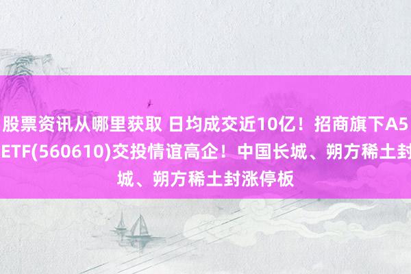 股票资讯从哪里获取 日均成交近10亿！招商旗下A500指数ETF(560610)交投情谊高企！中国长城、朔方稀土封涨停板