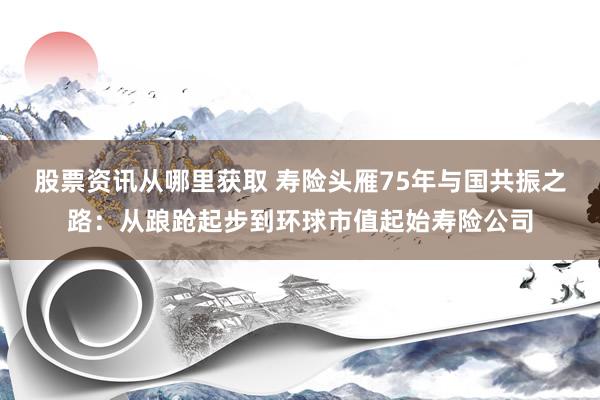 股票资讯从哪里获取 寿险头雁75年与国共振之路：从踉跄起步到环球市值起始寿险公司