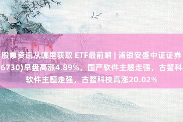 股票资讯从哪里获取 ETF最前哨 | 浦银安盛中证证券公司30ETF(516730)早盘高涨4.89%，国产软件主题走强，古鳌科技高涨20.02%