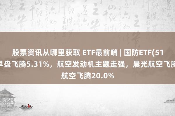 股票资讯从哪里获取 ETF最前哨 | 国防ETF(512670)早盘飞腾5.31%，航空发动机主题走强，晨光航空飞腾20.0%