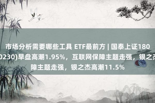 市场分析需要哪些工具 ETF最前方 | 国泰上证180金融ETF(510230)早盘高潮1.95%，互联网保障主题走强，银之杰高潮11.5%