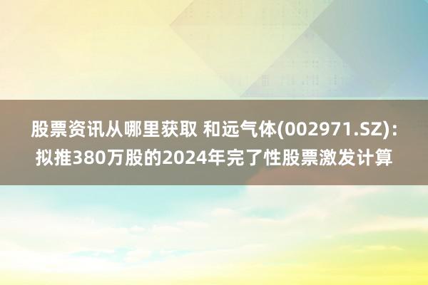 股票资讯从哪里获取 和远气体(002971.SZ)：拟推380万股的2024年完了性股票激发计算