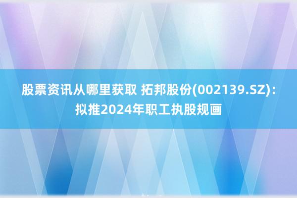 股票资讯从哪里获取 拓邦股份(002139.SZ)：拟推2024年职工执股规画