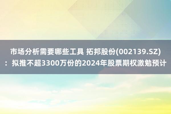 市场分析需要哪些工具 拓邦股份(002139.SZ)：拟推不超3300万份的2024年股票期权激勉预计