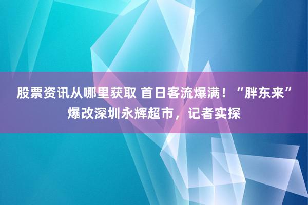 股票资讯从哪里获取 首日客流爆满！“胖东来”爆改深圳永辉超市，记者实探