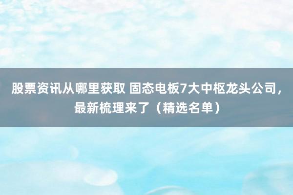 股票资讯从哪里获取 固态电板7大中枢龙头公司，最新梳理来了（精选名单）