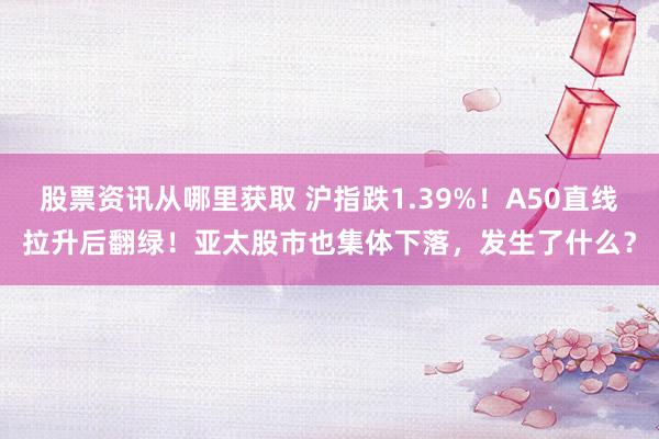 股票资讯从哪里获取 沪指跌1.39%！A50直线拉升后翻绿！亚太股市也集体下落，发生了什么？