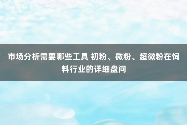 市场分析需要哪些工具 初粉、微粉、超微粉在饲料行业的详细盘问