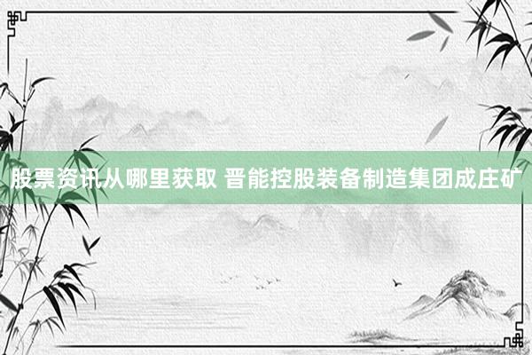 股票资讯从哪里获取 晋能控股装备制造集团成庄矿