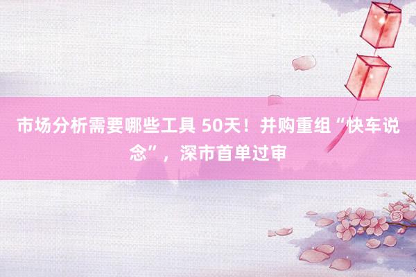 市场分析需要哪些工具 50天！并购重组“快车说念”，深市首单过审