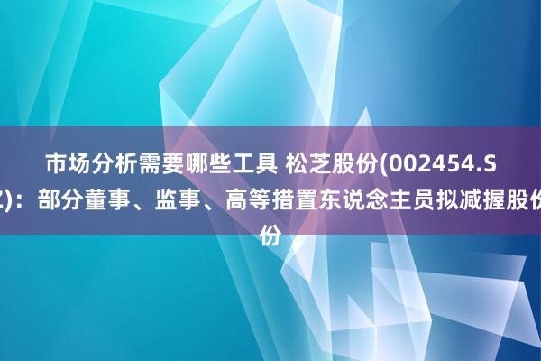 市场分析需要哪些工具 松芝股份(002454.SZ)：部分董事、监事、高等措置东说念主员拟减握股份