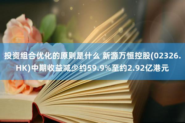 投资组合优化的原则是什么 新源万恒控股(02326.HK)中期收益减少约59.9%至约2.92亿港元