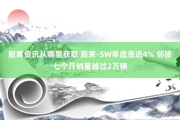 股票资讯从哪里获取 蔚来-SW早盘涨近4% 邻接七个月销量越过2万辆