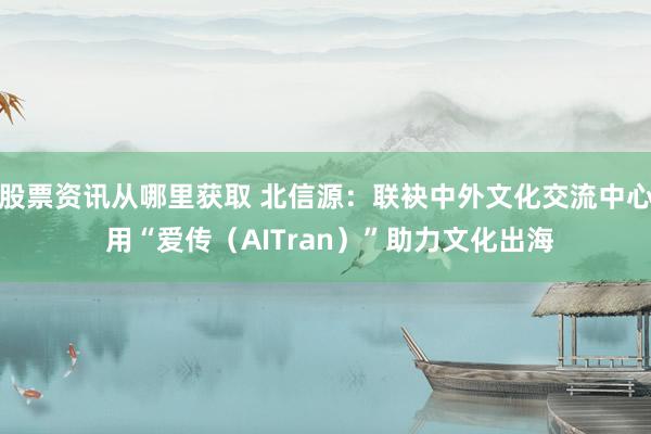 股票资讯从哪里获取 北信源：联袂中外文化交流中心 用“爱传（AITran）”助力文化出海