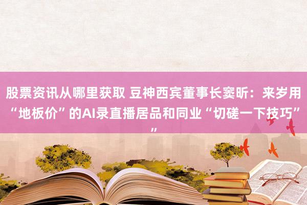 股票资讯从哪里获取 豆神西宾董事长窦昕：来岁用“地板价”的AI录直播居品和同业“切磋一下技巧”