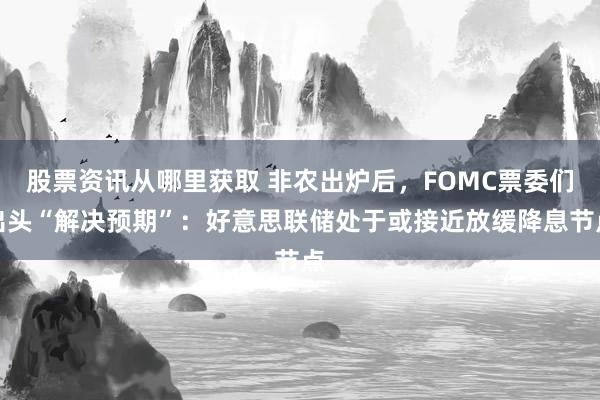 股票资讯从哪里获取 非农出炉后，FOMC票委们出头“解决预期”：好意思联储处于或接近放缓降息节点