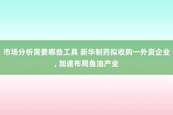 市场分析需要哪些工具 新华制药拟收购一外资企业, 加速布局鱼油产业