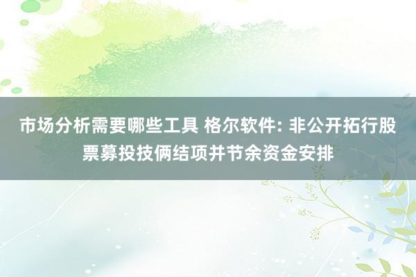 市场分析需要哪些工具 格尔软件: 非公开拓行股票募投技俩结项并节余资金安排