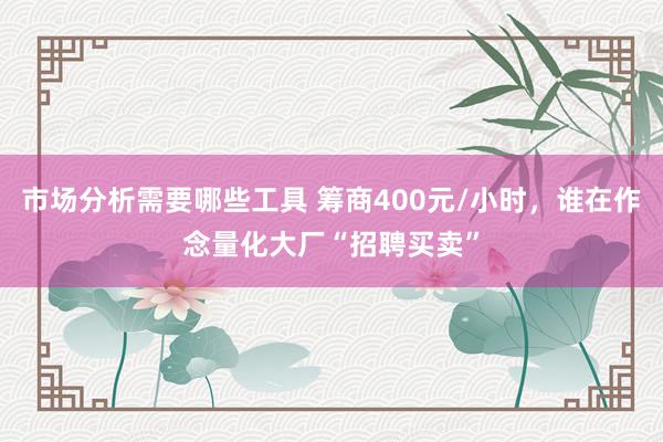 市场分析需要哪些工具 筹商400元/小时，谁在作念量化大厂“招聘买卖”