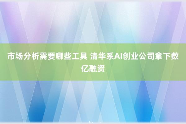 市场分析需要哪些工具 清华系AI创业公司拿下数亿融资