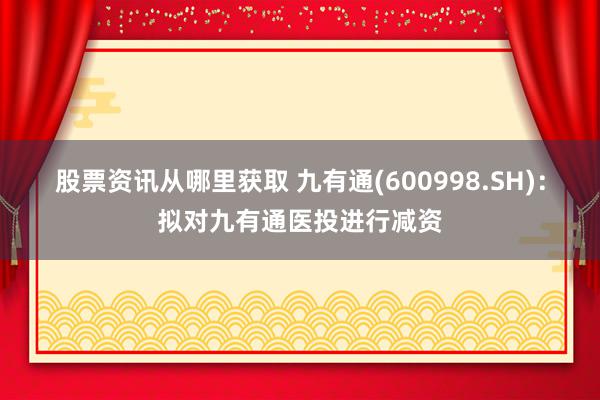 股票资讯从哪里获取 九有通(600998.SH)：拟对九有通医投进行减资