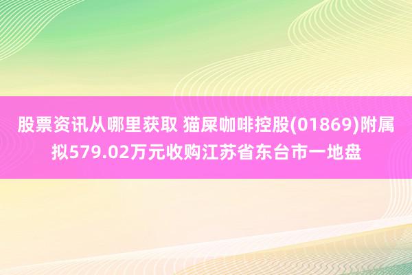股票资讯从哪里获取 猫屎咖啡控股(01869)附属拟579.02万元收购江苏省东台市一地盘