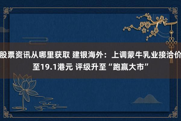 股票资讯从哪里获取 建银海外：上调蒙牛乳业接洽价至19.1港元 评级升至“跑赢大市”