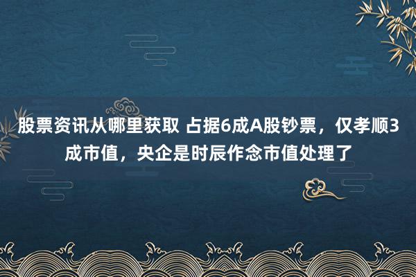 股票资讯从哪里获取 占据6成A股钞票，仅孝顺3成市值，央企是时辰作念市值处理了