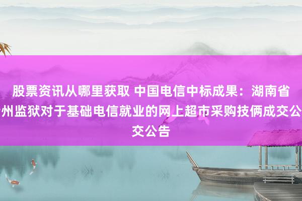 股票资讯从哪里获取 中国电信中标成果：湖南省衡州监狱对于基础电信就业的网上超市采购技俩成交公告