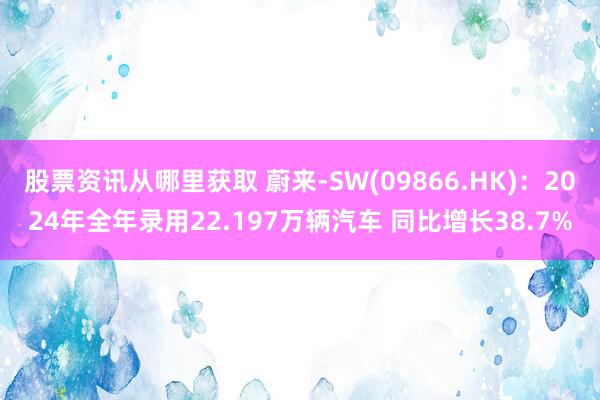 股票资讯从哪里获取 蔚来-SW(09866.HK)：2024年全年录用22.197万辆汽车 同比增长38.7%