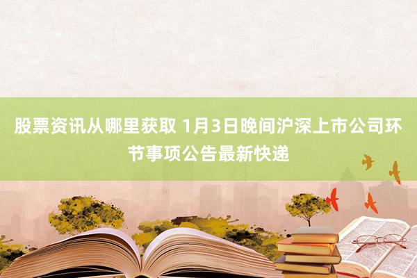 股票资讯从哪里获取 1月3日晚间沪深上市公司环节事项公告最新快递