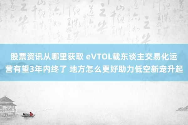 股票资讯从哪里获取 eVTOL载东谈主交易化运营有望3年内终了 地方怎么更好助力低空新宠升起