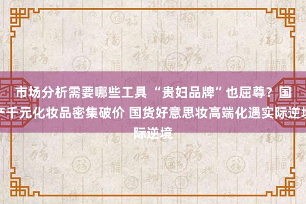 市场分析需要哪些工具 “贵妇品牌”也屈尊？国产千元化妆品密集破价 国货好意思妆高端化遇实际逆境