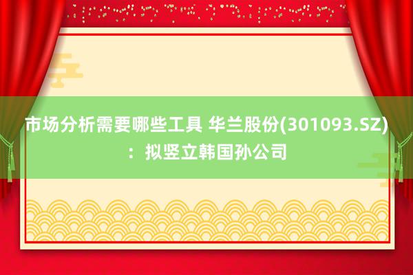 市场分析需要哪些工具 华兰股份(301093.SZ)：拟竖立韩国孙公司