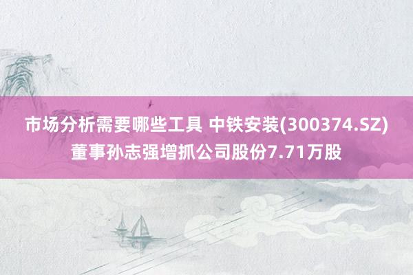 市场分析需要哪些工具 中铁安装(300374.SZ)董事孙志强增抓公司股份7.71万股