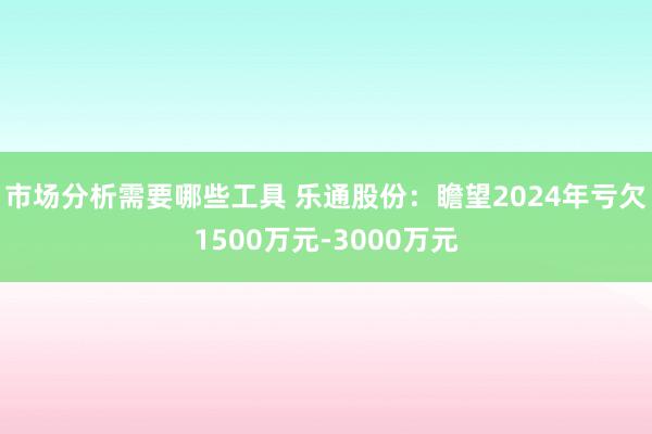 市场分析需要哪些工具 乐通股份：瞻望2024年亏欠1500万元-3000万元