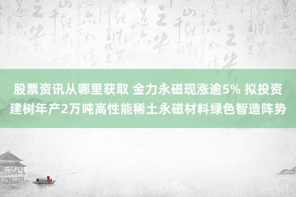 股票资讯从哪里获取 金力永磁现涨逾5% 拟投资建树年产2万吨高性能稀土永磁材料绿色智造阵势