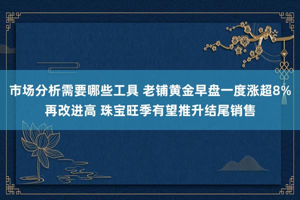 市场分析需要哪些工具 老铺黄金早盘一度涨超8%再改进高 珠宝旺季有望推升结尾销售