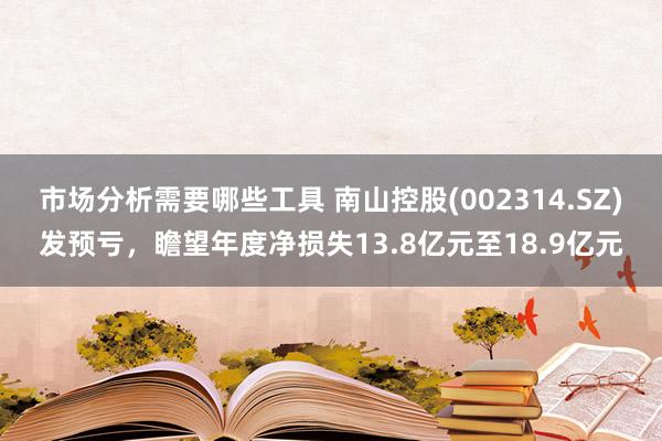 市场分析需要哪些工具 南山控股(002314.SZ)发预亏，瞻望年度净损失13.8亿元至18.9亿元