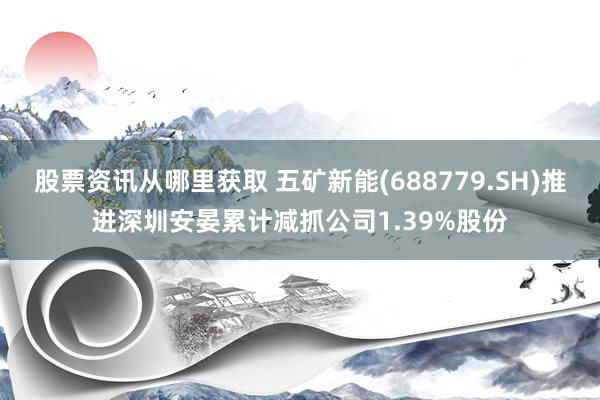 股票资讯从哪里获取 五矿新能(688779.SH)推进深圳安晏累计减抓公司1.39%股份